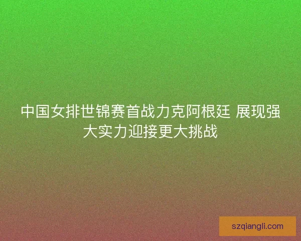 中国女排世锦赛首战力克阿根廷 展现强大实力迎接更大挑战