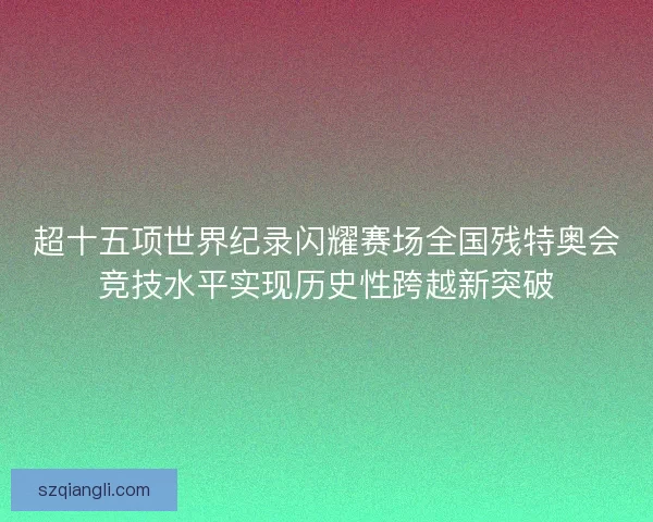 超十五项世界纪录闪耀赛场全国残特奥会竞技水平实现历史性跨越新突破
