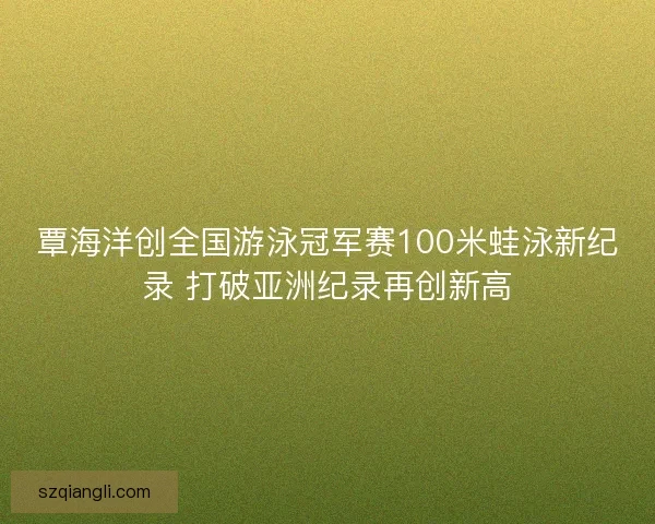 覃海洋创全国游泳冠军赛100米蛙泳新纪录 打破亚洲纪录再创新高
