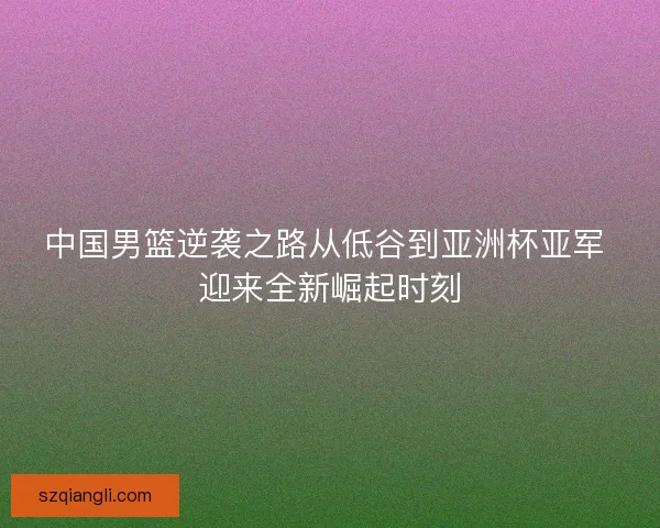 中国男篮逆袭之路从低谷到亚洲杯亚军 迎来全新崛起时刻